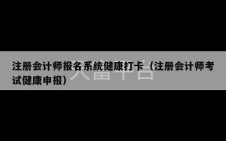 注册会计师报名系统健康打卡（注册会计师考试健康申报）