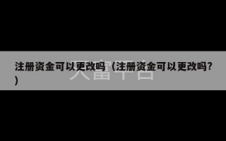 注册资金可以更改吗（注册资金可以更改吗?）