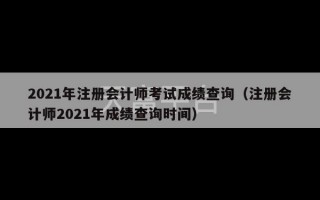 2021年注册会计师考试成绩查询（注册会计师2021年成绩查询时间）