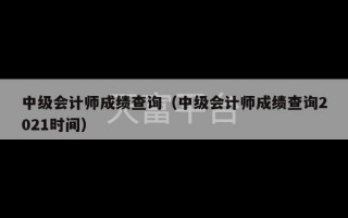 中级会计师成绩查询（中级会计师成绩查询2021时间）