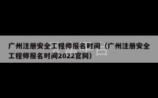 广州注册安全工程师报名时间（广州注册安全工程师报名时间2022官网）