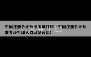 中国注册会计师准考证打印（中国注册会计师准考证打印入口网站官网）