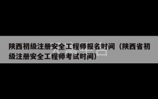 陕西初级注册安全工程师报名时间（陕西省初级注册安全工程师考试时间）