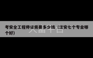 考安全工程师证需要多少钱（注安七个专业哪个好）