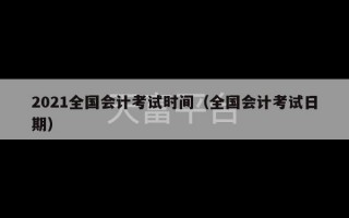 2021全国会计考试时间（全国会计考试日期）