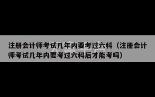 注册会计师考试几年内要考过六科（注册会计师考试几年内要考过六科后才能考吗）