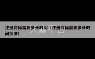 注册商标需要多长时间（注册商标需要多长时间批准）