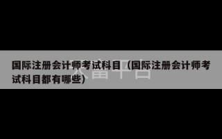 国际注册会计师考试科目（国际注册会计师考试科目都有哪些）