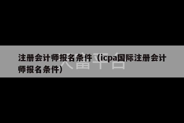 注册会计师报名条件（icpa国际注册会计师报名条件）-第1张图片-天富注册【会员登录平台】天富服装