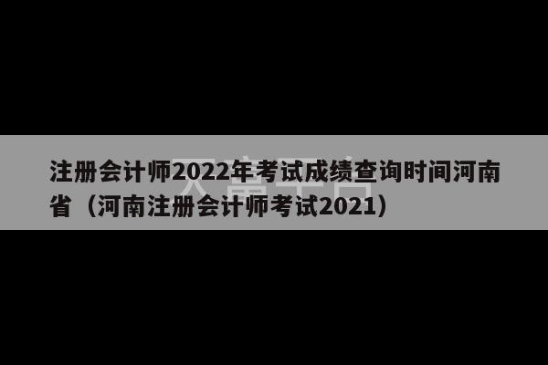 注册会计师2022年考试成绩查询时间河南省（河南注册会计师考试2021）-第1张图片-天富注册【会员登录平台】天富服装