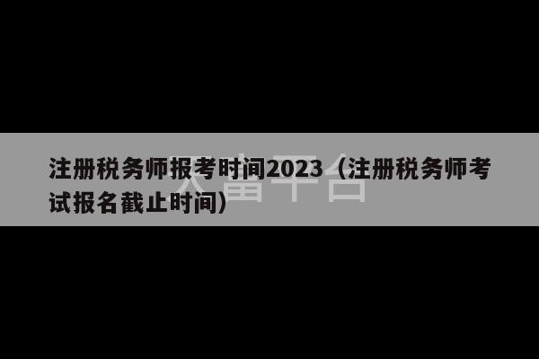 注册税务师报考时间2023（注册税务师考试报名截止时间）-第1张图片-天富注册【会员登录平台】天富服装