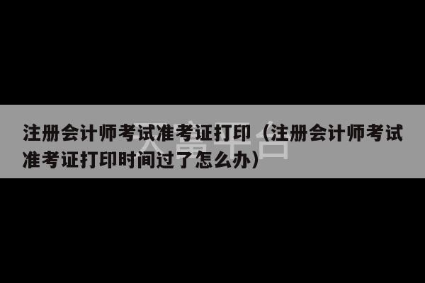 注册会计师考试准考证打印（注册会计师考试准考证打印时间过了怎么办）-第1张图片-天富注册【会员登录平台】天富服装