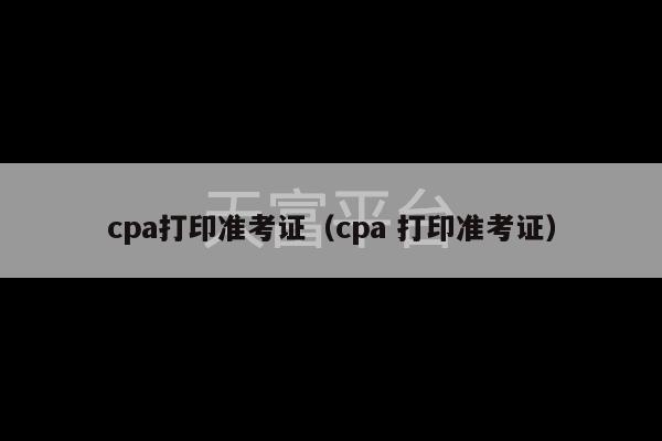 cpa打印准考证（cpa 打印准考证）-第1张图片-天富注册【会员登录平台】天富服装