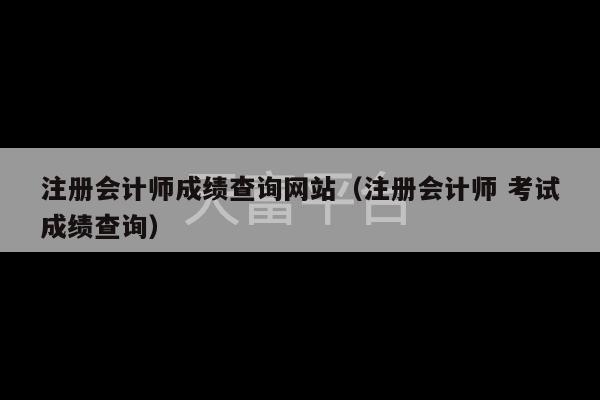 注册会计师成绩查询网站（注册会计师 考试成绩查询）-第1张图片-天富注册【会员登录平台】天富服装