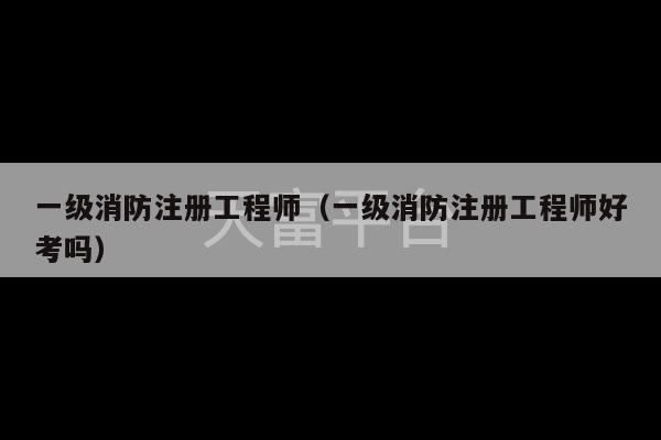 一级消防注册工程师（一级消防注册工程师好考吗）-第1张图片-天富注册【会员登录平台】天富服装