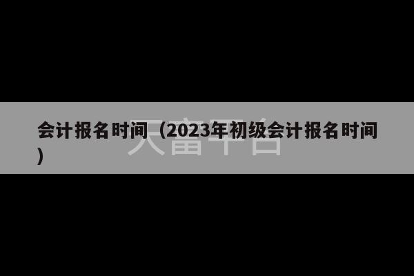 会计报名时间（2023年初级会计报名时间）-第1张图片-天富注册【会员登录平台】天富服装