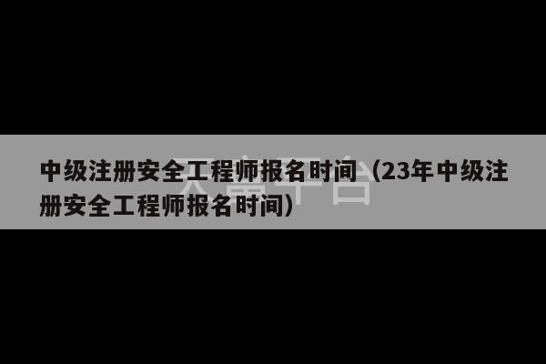 中级注册安全工程师报名时间（23年中级注册安全工程师报名时间）-第1张图片-天富注册【会员登录平台】天富服装