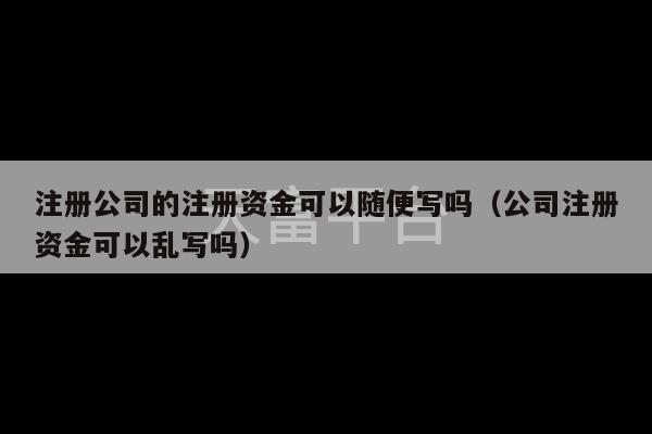 注册公司的注册资金可以随便写吗（公司注册资金可以乱写吗）-第1张图片-天富注册【会员登录平台】天富服装