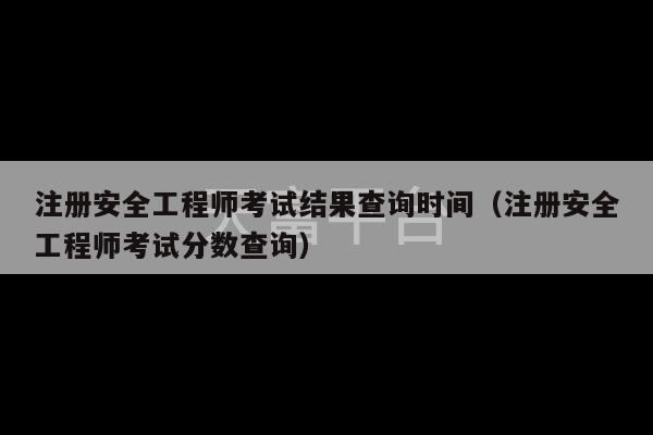 注册安全工程师考试结果查询时间（注册安全工程师考试分数查询）-第1张图片-天富注册【会员登录平台】天富服装