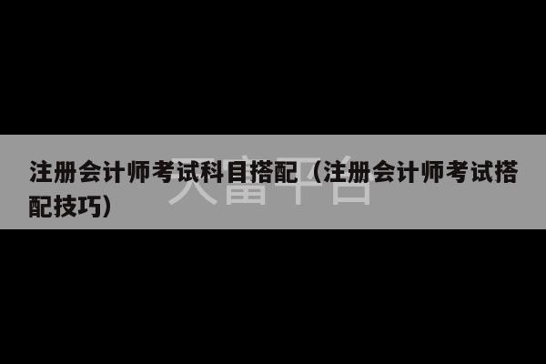 注册会计师考试科目搭配（注册会计师考试搭配技巧）-第1张图片-天富注册【会员登录平台】天富服装
