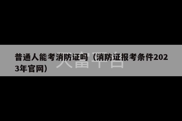 普通人能考消防证吗（消防证报考条件2023年官网）-第1张图片-天富注册【会员登录平台】天富服装