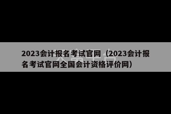 2023会计报名考试官网（2023会计报名考试官网全国会计资格评价网）-第1张图片-天富注册【会员登录平台】天富服装