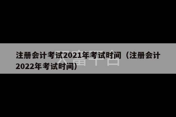 注册会计考试2021年考试时间（注册会计2022年考试时间）-第1张图片-天富注册【会员登录平台】天富服装