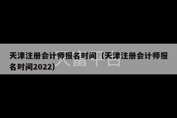 天津注册会计师报名时间（天津注册会计师报名时间2022）-第1张图片-天富注册【会员登录平台】天富服装