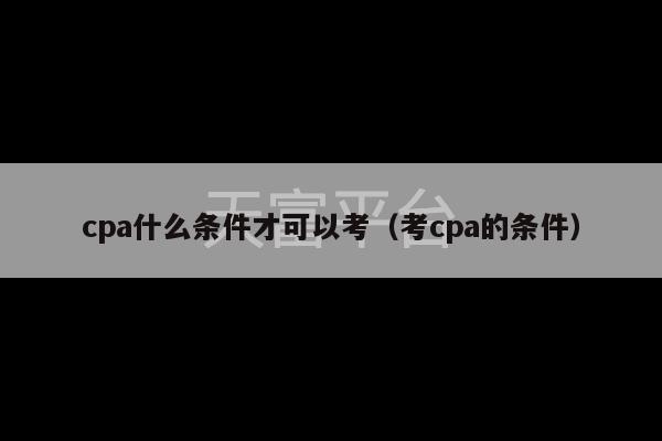 cpa什么条件才可以考（考cpa的条件）-第1张图片-天富注册【会员登录平台】天富服装