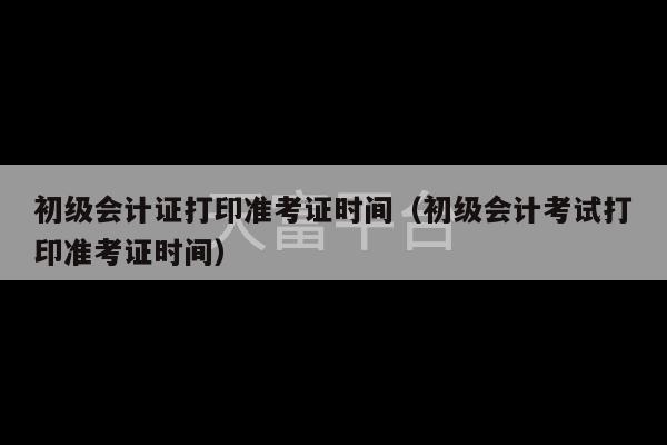 初级会计证打印准考证时间（初级会计考试打印准考证时间）-第1张图片-天富注册【会员登录平台】天富服装