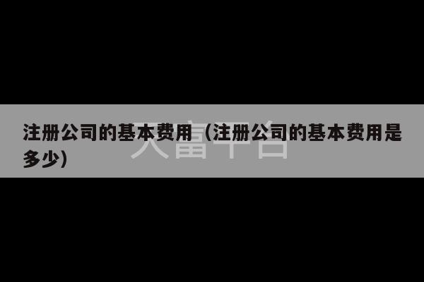 注册公司的基本费用（注册公司的基本费用是多少）-第1张图片-天富注册【会员登录平台】天富服装