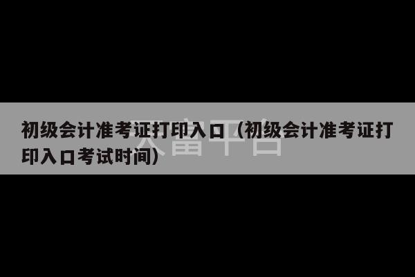 初级会计准考证打印入口（初级会计准考证打印入口考试时间）-第1张图片-天富注册【会员登录平台】天富服装