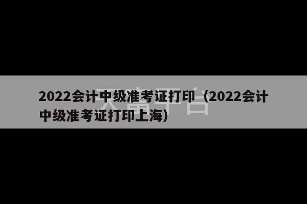 2022会计中级准考证打印（2022会计中级准考证打印上海）-第1张图片-天富注册【会员登录平台】天富服装