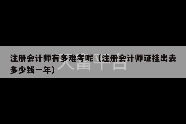 注册会计师有多难考呢（注册会计师证挂出去多少钱一年）-第1张图片-天富注册【会员登录平台】天富服装