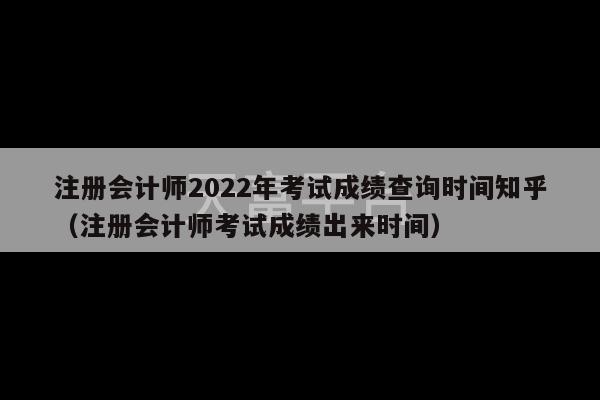 注册会计师2022年考试成绩查询时间知乎（注册会计师考试成绩出来时间）-第1张图片-天富注册【会员登录平台】天富服装