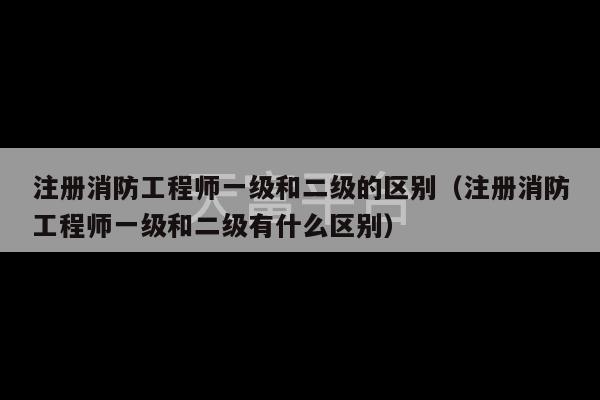 注册消防工程师一级和二级的区别（注册消防工程师一级和二级有什么区别）-第1张图片-天富注册【会员登录平台】天富服装