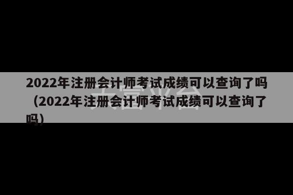 2022年注册会计师考试成绩可以查询了吗（2022年注册会计师考试成绩可以查询了吗）-第1张图片-天富注册【会员登录平台】天富服装