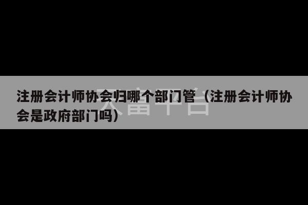 注册会计师协会归哪个部门管（注册会计师协会是政府部门吗）-第1张图片-天富注册【会员登录平台】天富服装