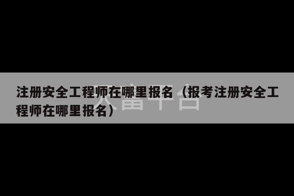 注册安全工程师在哪里报名（报考注册安全工程师在哪里报名）-第1张图片-天富注册【会员登录平台】天富服装