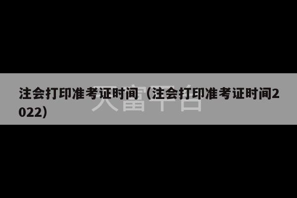 注会打印准考证时间（注会打印准考证时间2022）-第1张图片-天富注册【会员登录平台】天富服装