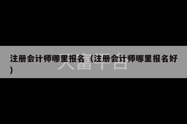 注册会计师哪里报名（注册会计师哪里报名好）-第1张图片-天富注册【会员登录平台】天富服装