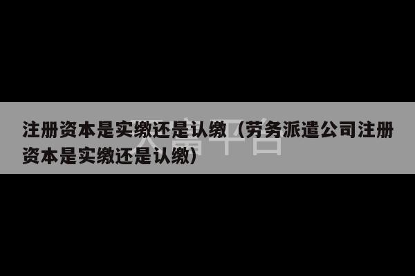 注册资本是实缴还是认缴（劳务派遣公司注册资本是实缴还是认缴）-第1张图片-天富注册【会员登录平台】天富服装