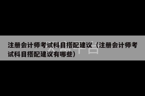 注册会计师考试科目搭配建议（注册会计师考试科目搭配建议有哪些）-第1张图片-天富注册【会员登录平台】天富服装