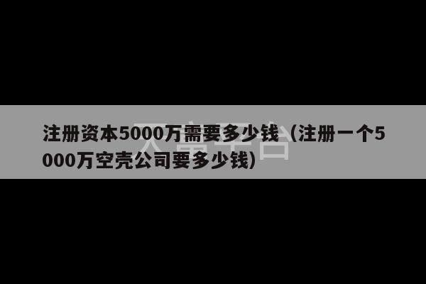 注册资本5000万需要多少钱（注册一个5000万空壳公司要多少钱）-第1张图片-天富注册【会员登录平台】天富服装