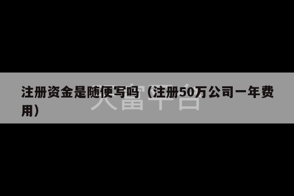 注册资金是随便写吗（注册50万公司一年费用）-第1张图片-天富注册【会员登录平台】天富服装