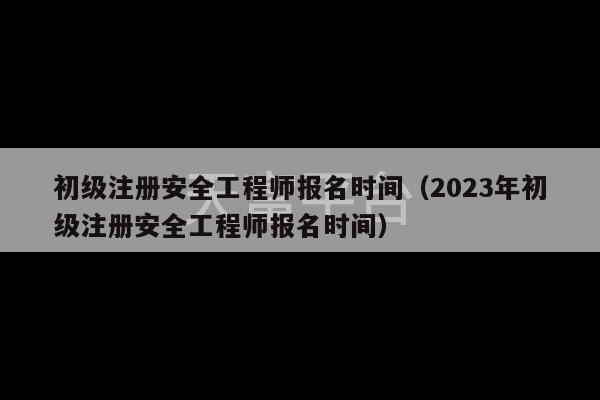 初级注册安全工程师报名时间（2023年初级注册安全工程师报名时间）-第1张图片-天富注册【会员登录平台】天富服装