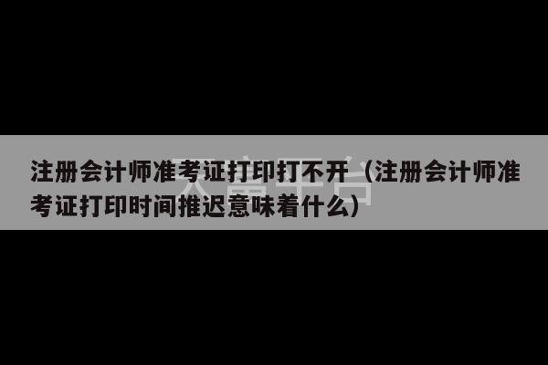 注册会计师准考证打印打不开（注册会计师准考证打印时间推迟意味着什么）-第1张图片-天富注册【会员登录平台】天富服装