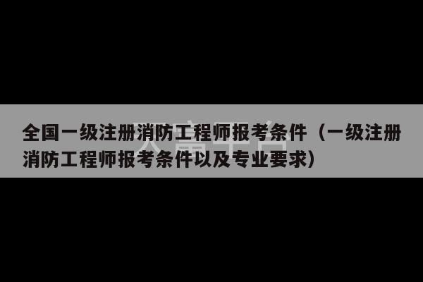 全国一级注册消防工程师报考条件（一级注册消防工程师报考条件以及专业要求）-第1张图片-天富注册【会员登录平台】天富服装