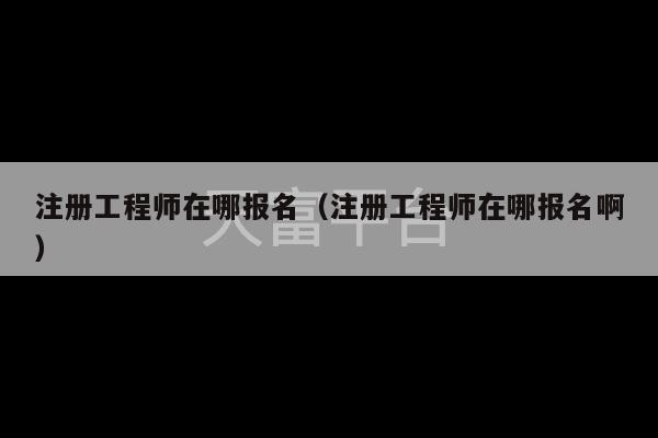 注册工程师在哪报名（注册工程师在哪报名啊）-第1张图片-天富注册【会员登录平台】天富服装