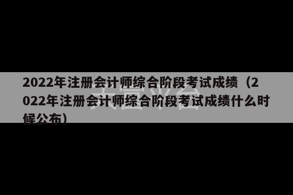 2022年注册会计师综合阶段考试成绩（2022年注册会计师综合阶段考试成绩什么时候公布）-第1张图片-天富注册【会员登录平台】天富服装